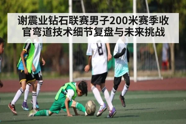 谢震业钻石联赛男子200米赛季收官弯道技术细节复盘与未来挑战（c7c7.app）